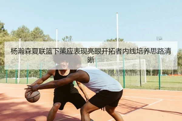 杨瀚森夏联篮下策应表现亮眼开拓者内线培养思路清晰