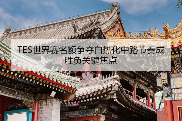 TES世界赛名额争夺白热化中路节奏成胜负关键焦点